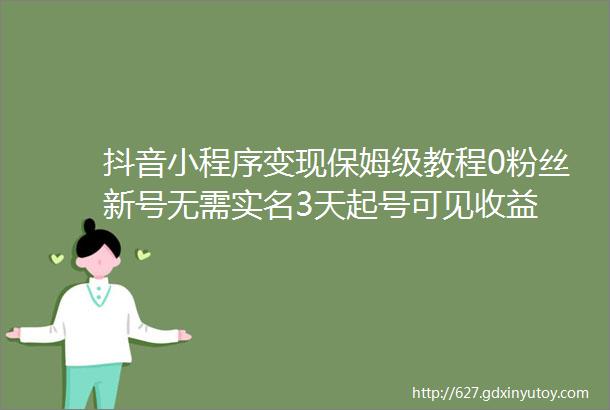 抖音小程序变现保姆级教程0粉丝新号无需实名3天起号可见收益